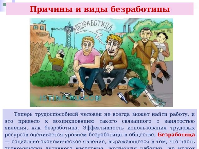 Причины и виды безработицы  Теперь трудоспособный человек не всегда может найти работу, и это привело к возникновению такого связанного с занятостью явления, как безработица. Эффективность использования трудовых ресурсов оценивается уровнем безработицы в обществе. Безработица — социально-экономическое явление, выражающееся в том, что часть экономически активного населения, желающая работать, не может найти работу. 