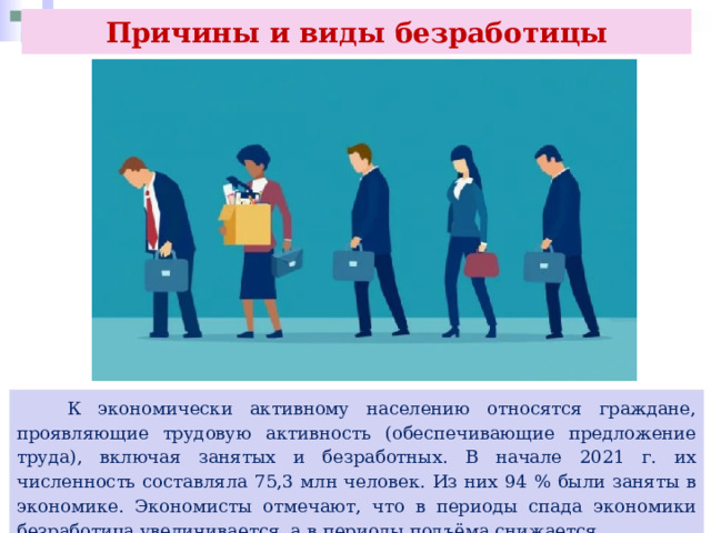 Причины и виды безработицы  К экономически активному населению относятся граждане, проявляющие трудовую активность (обеспечивающие предложение труда), включая занятых и безработных. В начале 2021 г. их численность составляла 75,3 млн человек. Из них 94 % были заняты в экономике. Экономисты отмечают, что в периоды спада экономики безработица увеличивается, а в периоды подъёма снижается. 