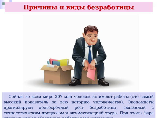 Причины и виды безработицы  Сейчас во всём мире 207 млн человек не имеют работы (это самый высокий показатель за всю историю человечества). Экономисты прогнозируют долгосрочный рост безработицы, связанный с технологическим процессом и автоматизацией труда. При этом сфера услуг не может обеспечить работой всех желающих. 