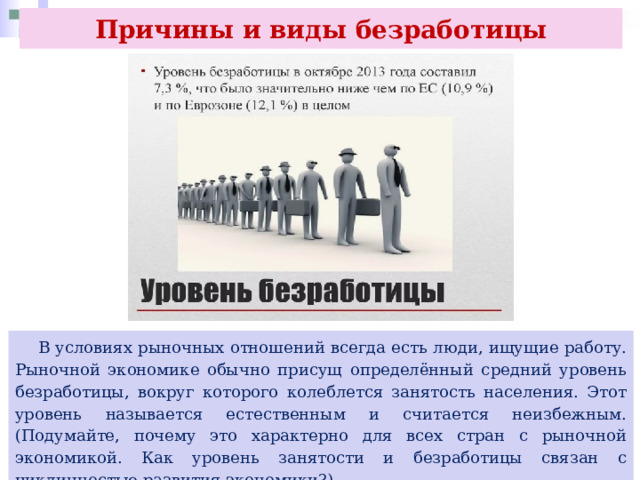 Причины и виды безработицы  В условиях рыночных отношений всегда есть люди, ищущие работу. Рыночной экономике обычно присущ определённый средний уровень безработицы, вокруг которого колеблется занятость населения. Этот уровень называется естественным и считается неизбежным. (Подумайте, почему это характерно для всех стран с рыночной экономикой. Как уровень занятости и безработицы связан с цикличностью развития экономики?) 