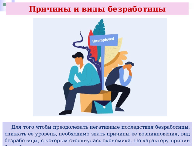 Причины и виды безработицы  Для того чтобы преодолевать негативные последствия безработицы, снижать её уровень, необходимо знать причины её возникновения, вид безработицы, с которым столкнулась экономика. По характеру причин безработица делится на три вида. 