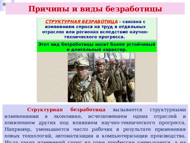 Причины и виды безработицы  Структурная безработица вызывается структурными изменениями в экономике, исчезновением одних отраслей и появлением других под влиянием научно-технического прогресса. Например, уменьшается число рабочих в результате применения новых технологий, автоматизации и компьютеризации производства. Из-за таких изменений спрос на одни профессии уменьшается, а на другие, включая новые, увеличивается. 