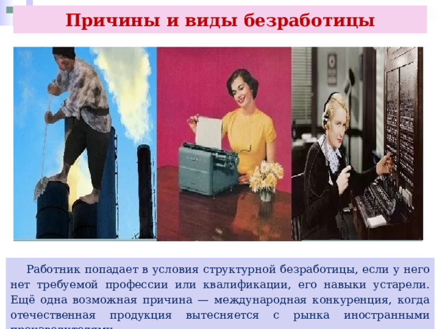 Причины и виды безработицы  Работник попадает в условия структурной безработицы, если у него нет требуемой профессии или квалификации, его навыки устарели. Ещё одна возможная причина — международная конкуренция, когда отечественная продукция вытесняется с рынка иностранными производителями. 