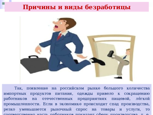 Причины и виды безработицы  Так, появление на российском рынке большого количества импортных продуктов питания, одежды привело к сокращению работников на отечественных предприятиях пищевой, лёгкой промышленности. Если в экономике происходит спад производства, резко уменьшается рыночный спрос на товары и услуги, то соответственно часть работников покидает сферу производства, т. е. трудовые ресурсы недоиспользуются. 
