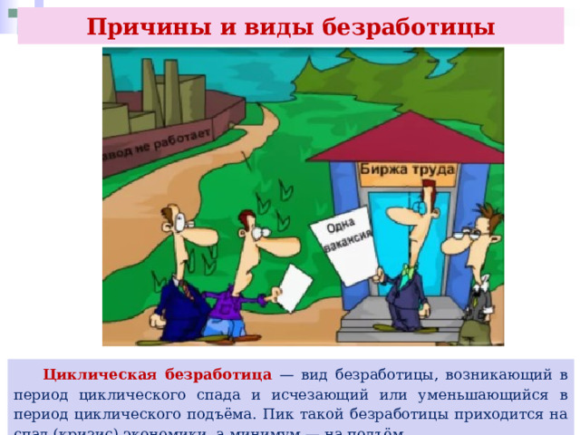 Причины и виды безработицы  Циклическая безработица — вид безработицы, возникающий в период циклического спада и исчезающий или уменьшающийся в период циклического подъёма. Пик такой безработицы приходится на спад (кризис) экономики, а минимум — на подъём. 