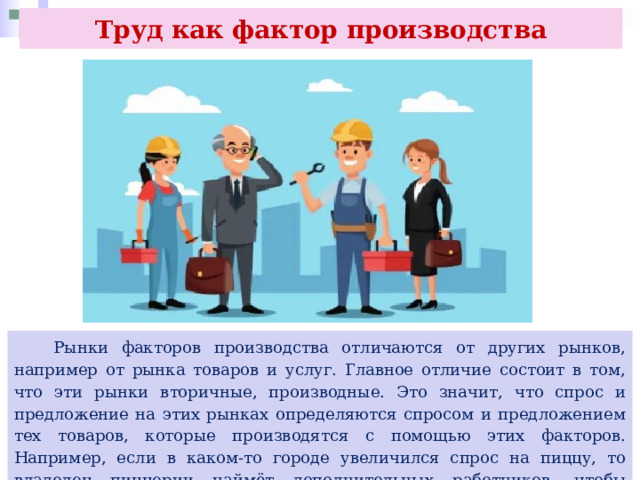 Труд как фактор производства  Рынки факторов производства отличаются от других рынков, например от рынка товаров и услуг. Главное отличие состоит в том, что эти рынки вторичные, производные. Это значит, что спрос и предложение на этих рынках определяются спросом и предложением тех товаров, которые производятся с помощью этих факторов. Например, если в каком-то городе увеличился спрос на пиццу, то владелец пиццерии наймёт дополнительных работников, чтобы удовлетворить возросший спрос. 