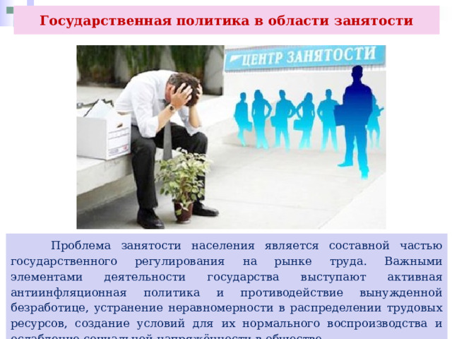 Государственная политика в области занятости  Проблема занятости населения является составной частью государственного регулирования на рынке труда. Важными элементами деятельности государства выступают активная антиинфляционная политика и противодействие вынужденной безработице, устранение неравномерности в распределении трудовых ресурсов, создание условий для их нормального воспроизводства и ослабление социальной напряжённости в обществе. 