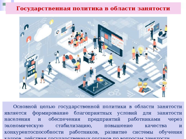 Государственная политика в области занятости  Основной целью государственной политики в области занятости является формирование благоприятных условий для занятости населения и обеспечения предприятий работниками через экономическую стабилизацию, повышение качества и конкурентоспособности работников, развитие системы обучения кадров, действия государственных органов по вопросам занятости. 