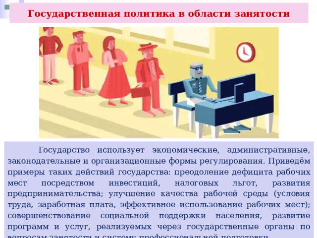 Государственная политика в области занятости  Государство использует экономические, административные, законодательные и организационные формы регулирования. Приведём примеры таких действий государства: преодоление дефицита рабочих мест посредством инвестиций, налоговых льгот, развития предпринимательства; улучшение качества рабочей среды (условия труда, заработная плата, эффективное использование рабочих мест); совершенствование социальной поддержки населения, развитие программ и услуг, реализуемых через государственные органы по вопросам занятости и систему профессиональной подготовки. 