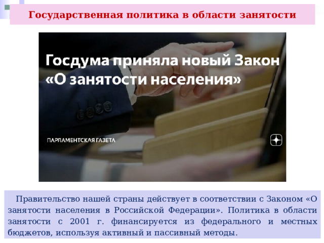 Государственная политика в области занятости  Правительство нашей страны действует в соответствии с Законом «О занятости населения в Российской Федерации». Политика в области занятости с 2001 г. финансируется из федерального и местных бюджетов, используя активный и пассивный методы. 