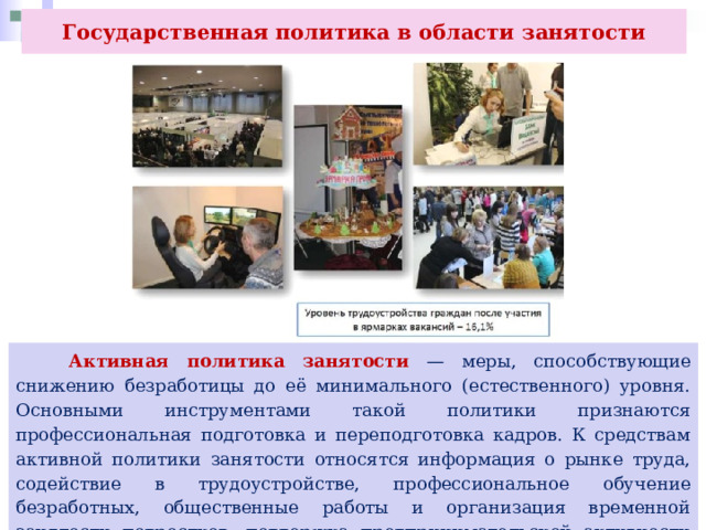 Государственная политика в области занятости  Активная политика занятости — меры, способствующие снижению безработицы до её минимального (естественного) уровня. Основными инструментами такой политики признаются профессиональная подготовка и переподготовка кадров. К средствам активной политики занятости относятся информация о рынке труда, содействие в трудоустройстве, профессиональное обучение безработных, общественные работы и организация временной занятости подростков, поддержка предпринимательской активности безработных и самостоятельной занятости. 
