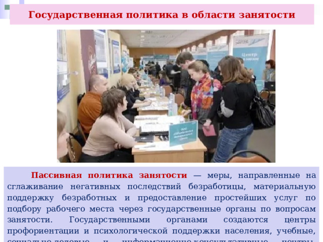 Государственная политика в области занятости  Пассивная политика занятости — меры, направленные на сглаживание негативных последствий безработицы, материальную поддержку безработных и предоставление простейших услуг по подбору рабочего места через государственные органы по вопросам занятости. Государственными органами создаются центры профориентации и психологической поддержки населения, учебные, социально-деловые и информационно-консультативные центры, молодёжные биржи труда и т. п. 
