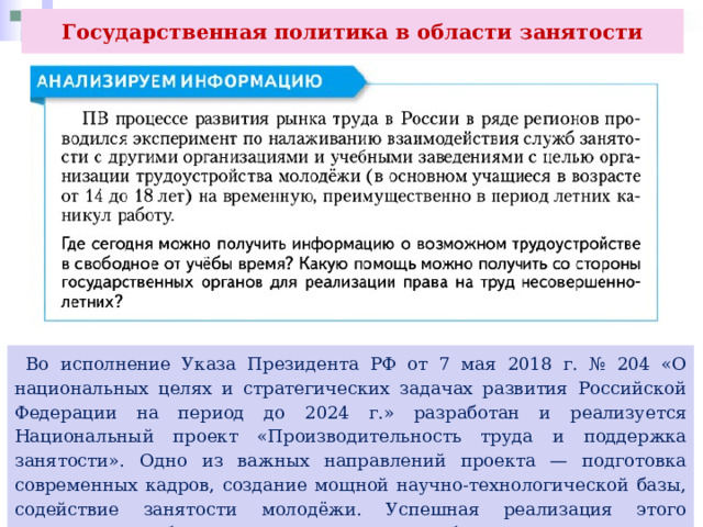 Государственная политика в области занятости  Во исполнение Указа Президента РФ от 7 мая 2018 г. № 204 «О национальных целях и стратегических задачах развития Российской Федерации на период до 2024 г.» разработан и реализуется Национальный проект «Производительность труда и поддержка занятости». Одно из важных направлений проекта — подготовка современных кадров, создание мощной научно-технологической базы, содействие занятости молодёжи. Успешная реализация этого направления обеспечит актуальные потребности рынка труда в стране. 