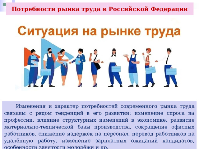 Потребности рынка труда в Российской Федерации  Изменения и характер потребностей современного рынка труда связаны с рядом тенденций в его развитии: изменение спроса на профессии, влияние структурных изменений в экономике, развитие материально-технической базы производства, сокращение офисных работников, снижение издержек на персонал, перевод работников на удалённую работу, изменение зарплатных ожиданий кандидатов, особенности занятости молодёжи и др. 