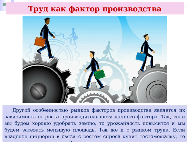 Труд как фактор производства  Другой особенностью рынков факторов производства является их зависимость от роста производительности данного фактора. Так, если мы будем хорошо удобрять землю, то урожайность повысится и мы будем засевать меньшую площадь. Так же и с рынком труда. Если владелец пиццерии в связи с ростом спроса купит тестомешалку, то может сократить часть работников, которые месили тесто вручную. 