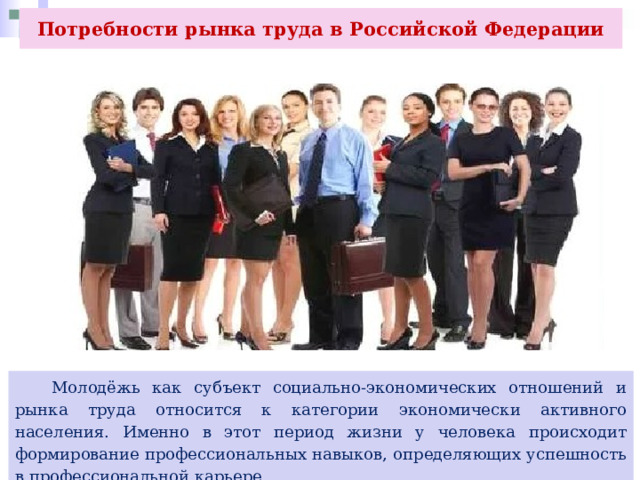 Потребности рынка труда в Российской Федерации   Молодёжь как субъект социально-экономических отношений и рынка труда относится к категории экономически активного населения. Именно в этот период жизни у человека происходит формирование профессиональных навыков, определяющих успешность в профессиональной карьере. 