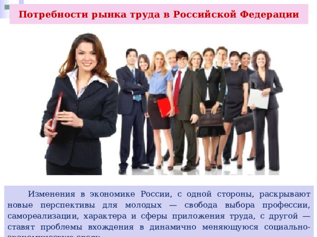 Потребности рынка труда в Российской Федерации  Изменения в экономике России, с одной стороны, раскрывают новые перспективы для молодых — свобода выбора профессии, самореализации, характера и сферы приложения труда, с другой — ставят проблемы вхождения в динамично меняющуюся социально-экономическую среду. 