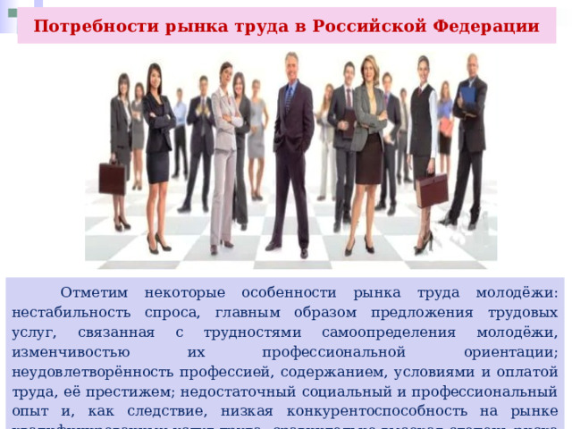 Потребности рынка труда в Российской Федерации  Отметим некоторые особенности рынка труда молодёжи: нестабильность спроса, главным образом предложения трудовых услуг, связанная с трудностями самоопределения молодёжи, изменчивостью их профессиональной ориентации; неудовлетворённость профессией, содержанием, условиями и оплатой труда, её престижем; недостаточный социальный и профессиональный опыт и, как следствие, низкая конкурентоспособность на рынке квалифицированных услуг труда; сравнительно высокая степень риска утраты работы. 