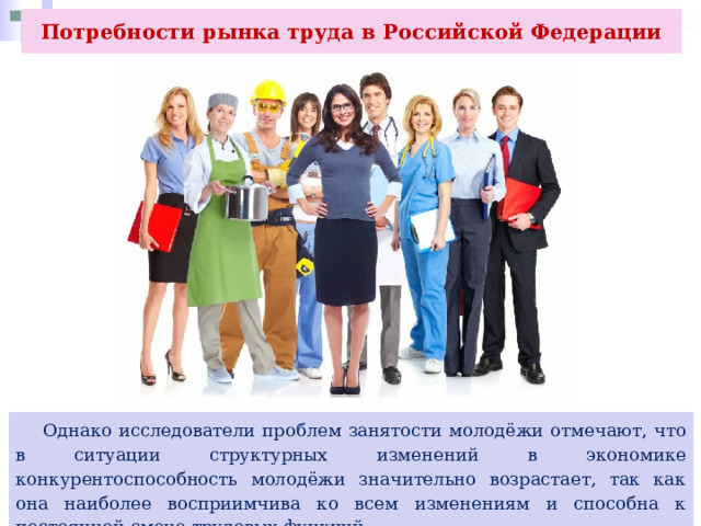Потребности рынка труда в Российской Федерации  Однако исследователи проблем занятости молодёжи отмечают, что в ситуации структурных изменений в экономике конкурентоспособность молодёжи значительно возрастает, так как она наиболее восприимчива ко всем изменениям и способна к постоянной смене трудовых функций. 