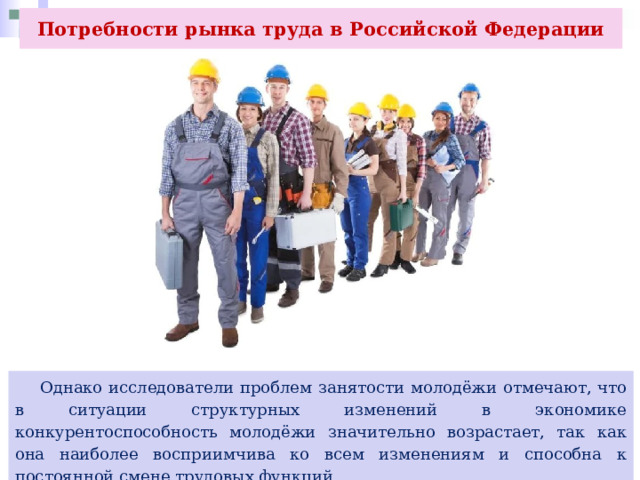 Потребности рынка труда в Российской Федерации   Однако исследователи проблем занятости молодёжи отмечают, что в ситуации структурных изменений в экономике конкурентоспособность молодёжи значительно возрастает, так как она наиболее восприимчива ко всем изменениям и способна к постоянной смене трудовых функций. 