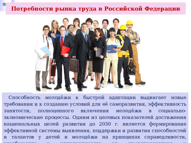 Потребности рынка труда в Российской Федерации  Способность молодёжи к быстрой адаптации выдвигает новые требования и к созданию условий для её саморазвития, эффективность занятости, полноценного включения молодёжи в социально-экономические процессы. Одним из целевых показателей достижения национальных целей развития до 2030 г. является формирование эффективной системы выявления, поддержки и развития способностей и талантов у детей и молодёжи на принципах справедливости, всеобщности и направленности на самоопределение и профессиональную ориентацию всех. 