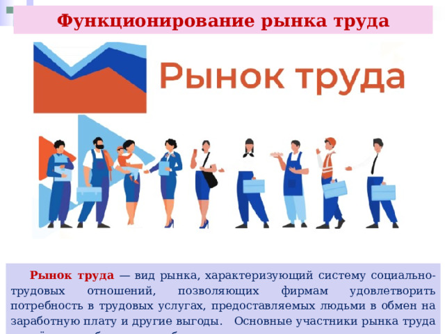 Функционирование рынка труда  Рынок труда — вид рынка, характеризующий систему социально-трудовых отношений, позволяющих фирмам удовлетворить потребность в трудовых услугах, предоставляемых людьми в обмен на заработную плату и другие выгоды. Основные участники рынка труда — наёмные работники и работодатели. 