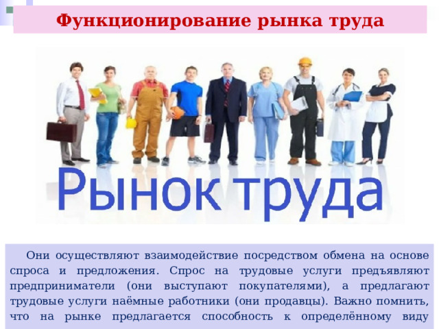 Функционирование рынка труда  Они осуществляют взаимодействие посредством обмена на основе спроса и предложения. Спрос на трудовые услуги предъявляют предприниматели (они выступают покупателями), а предлагают трудовые услуги наёмные работники (они продавцы). Важно помнить, что на рынке предлагается способность к определённому виду деятельности, но не сам индивид. 