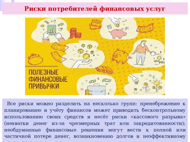 Риски потребителей финансовых услуг  Все риски можно разделить на несколько групп: пренебрежение к планированию и учёту финансов может приводить бесконтрольному использованию своих средств и несёт риски «кассового разрыва» (нехватки денег из-за чрезмерных трат или закредитованности); необдуманные финансовые решения могут вести к полной или частичной потере денег, возникновению долгов и неэффективному использованию активов; 