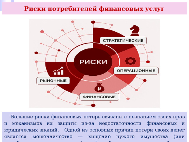 Риски потребителей финансовых услуг  Большие риски финансовых потерь связаны с незнанием своих прав и механизмов их защиты из-за недостаточности финансовых и юридических знаний. Одной из основных причин потери своих денег является мошенничество — хищение чужого имущества (или приобретение прав на него) путём обмана или злоупотребления доверием. 