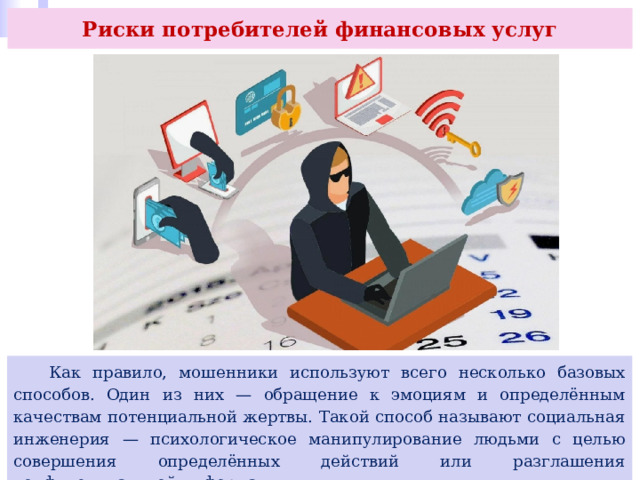 Риски потребителей финансовых услуг  Как правило, мошенники используют всего несколько базовых способов. Один из них — обращение к эмоциям и определённым качествам потенциальной жертвы. Такой способ называют социальная инженерия — психологическое манипулирование людьми с целью совершения определённых действий или разглашения конфиденциальной информации. 