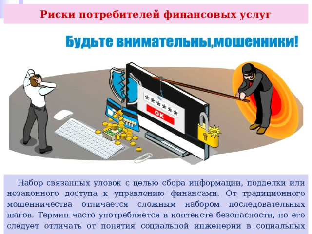 Риски потребителей финансовых услуг  Набор связанных уловок с целью сбора информации, подделки или незаконного доступа к управлению финансами. От традиционного мошенничества отличается сложным набором последовательных шагов. Термин часто употребляется в контексте безопасности, но его следует отличать от понятия социальной инженерии в социальных науках. 