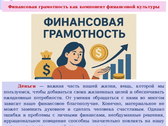 Финансовая грамотность как компонент финансовой культуры   Деньги — важная часть нашей жизни, вещь, которой мы пользуемся, чтобы добиваться своих жизненных целей и обеспечивать ежедневные потребности. От умения обращаться с ними во многом зависит наше финансовое благополучие. Конечно, материальное не может заменить духовное и сделать человека счастливым. Однако ошибки и проблемы с личными финансами, необдуманные решения, иррациональное поведение способны значительно повлиять на нашу жизнь и даже разрушить её, семью или карьеру. 