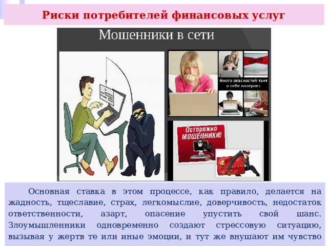 Риски потребителей финансовых услуг  Основная ставка в этом процессе, как правило, делается на жадность, тщеславие, страх, легкомыслие, доверчивость, недостаток ответственности, азарт, опасение упустить свой шанс. Злоумышленники одновременно создают стрессовую ситуацию, вызывая у жертв те или иные эмоции, и тут же внушают им чувство доверия, предлагая помощь в решении выдуманных или реальных проблем. 