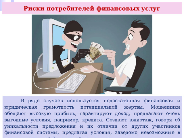 Риски потребителей финансовых услуг  В ряде случаев используется недостаточная финансовая и юридическая грамотность потенциальной жертвы. Мошенники обещают высокую прибыль, гарантируют доход, предлагают очень выгодные условия, например, кредита. Создают ажиотаж, говоря об уникальности предложения и их отличии от других участников финансовой системы, предлагая условия, заведомо невозможные в реалиях легальной финансовой деятельности. 