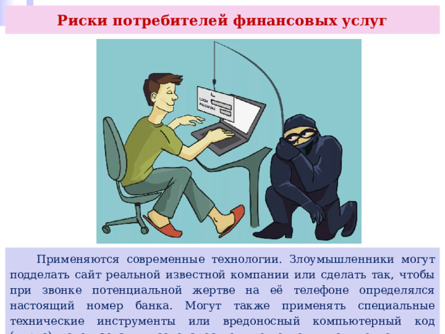 Риски потребителей финансовых услуг  Применяются современные технологии. Злоумышленники могут подделать сайт реальной известной компании или сделать так, чтобы при звонке потенциальной жертве на её телефоне определялся настоящий номер банка. Могут также применять специальные технические инструменты или вредоносный компьютерный код (вирус), использовать высококачественные подделки документов. 