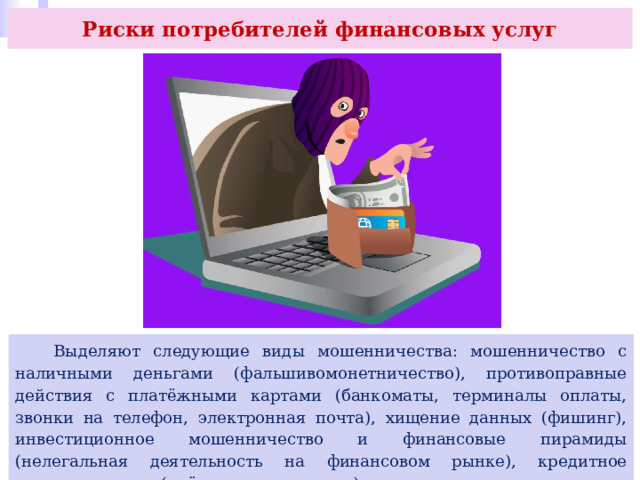 Риски потребителей финансовых услуг  Выделяют следующие виды мошенничества: мошенничество с наличными деньгами (фальшивомонетничество), противоправные действия с платёжными картами (банкоматы, терминалы оплаты, звонки на телефон, электронная почта), хищение данных (фишинг), инвестиционное мошенничество и финансовые пирамиды (нелегальная деятельность на финансовом рынке), кредитное мошенничество («чёрные кредиторы»), страховое мошенничество и др. 