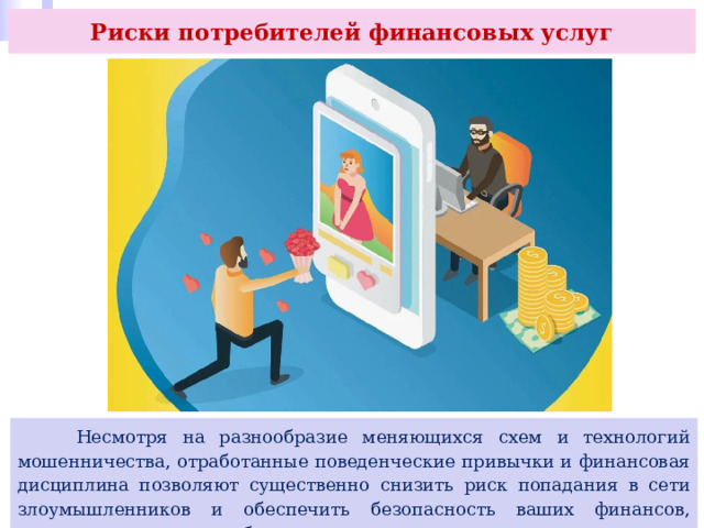 Риски потребителей финансовых услуг  Несмотря на разнообразие меняющихся схем и технологий мошенничества, отработанные поведенческие привычки и финансовая дисциплина позволяют существенно снизить риск попадания в сети злоумышленников и обеспечить безопасность ваших финансов, имущества и, главное, сберечь нервы и здоровье. 
