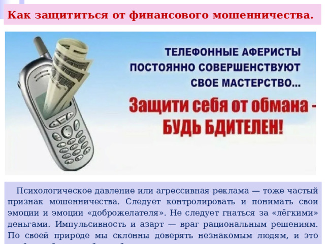 Как защититься от финансового мошенничества.  Психологическое давление или агрессивная реклама — тоже частый признак мошенничества. Следует контролировать и понимать свои эмоции и эмоции «доброжелателя». Не следует гнаться за «лёгкими» деньгами. Импульсивность и азарт — враг рациональным решениям. По своей природе мы склонны доверять незнакомым людям, и это несёт в себе риски быть обманутым и потерять деньги. 