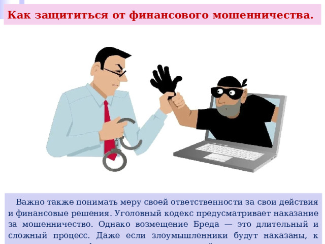 Как защититься от финансового мошенничества.  Важно также понимать меру своей ответственности за свои действия и финансовые решения. Уголовный кодекс предусматривает наказание за мошенничество. Однако возмещение Бреда — это длительный и сложный процесс. Даже если злоумышленники будут наказаны, к этому времени не факт, что они смогут вам всё компенсировать. 