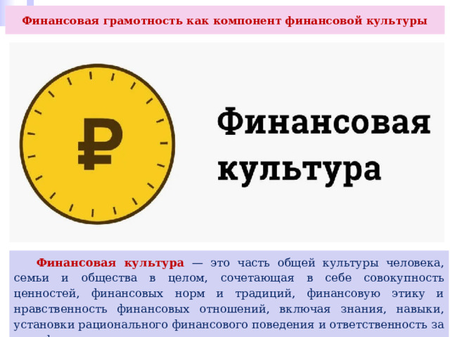 Финансовая грамотность как компонент финансовой культуры  Финансовая культура — это часть общей культуры человека, семьи и общества в целом, сочетающая в себе совокупность ценностей, финансовых норм и традиций, финансовую этику и нравственность финансовых отношений, включая знания, навыки, установки рационального финансового поведения и ответственность за свои финансовые решения. 