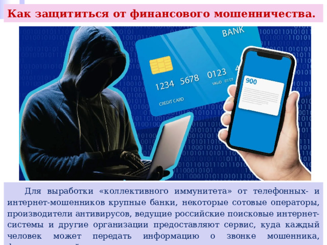 Как защититься от финансового мошенничества.  Для выработки «коллективного иммунитета» от телефонных- и интернет-мошенников крупные банки, некоторые сотовые операторы, производители антивирусов, ведущие российские поисковые интернет- системы и другие организации предоставляют сервис, куда каждый человек может передать информацию о звонке мошенника, фишинговом сайте и иную. 
