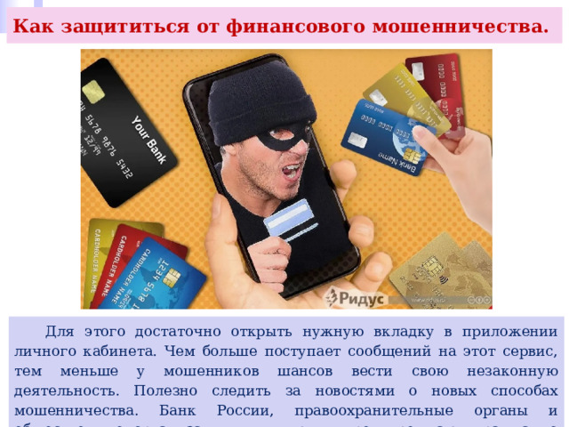 Как защититься от финансового мошенничества.  Для этого достаточно открыть нужную вкладку в приложении личного кабинета. Чем больше поступает сообщений на этот сервис, тем меньше у мошенников шансов вести свою незаконную деятельность. Полезно следить за новостями о новых способах мошенничества. Банк России, правоохранительные органы и общественные организации выявляют и предупреждают граждан о новых угрозах. 