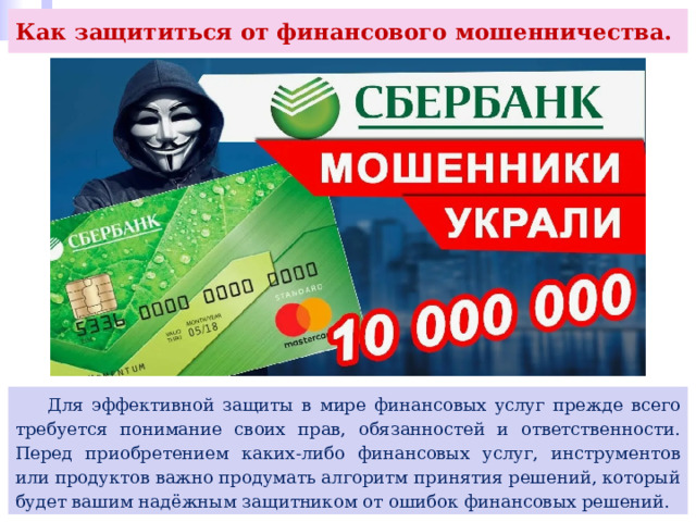 Как защититься от финансового мошенничества.  Для эффективной защиты в мире финансовых услуг прежде всего требуется понимание своих прав, обязанностей и ответственности. Перед приобретением каких-либо финансовых услуг, инструментов или продуктов важно продумать алгоритм принятия решений, который будет вашим надёжным защитником от ошибок финансовых решений. 