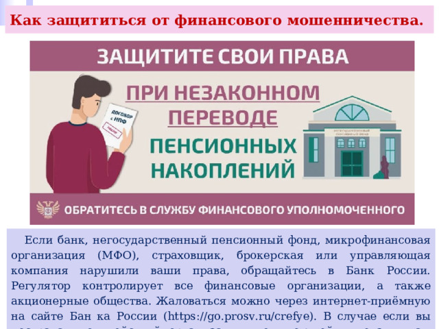 Как защититься от финансового мошенничества.  Если банк, негосударственный пенсионный фонд, микрофинансовая организация (МФО), страховщик, брокерская или управляющая компания нарушили ваши права, обращайтесь в Банк России. Регулятор контролирует все финансовые организации, а также акционерные общества. Жаловаться можно через интернет-приёмную на сайте Бан ка России (https://go.prosv.ru/crefye). В случае если вы пострадали от действий организации, не имеющей лицензии, вам нужно обращаться в полицию. 