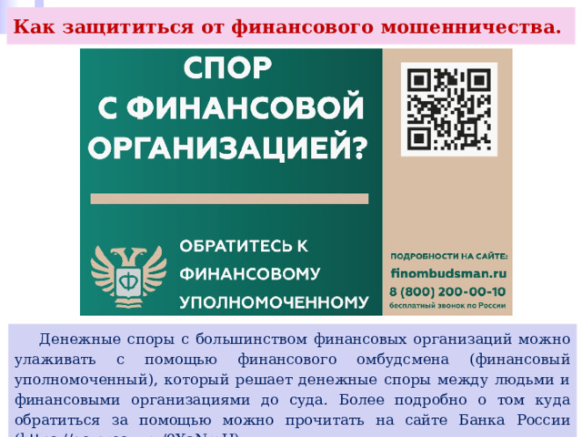 Как защититься от финансового мошенничества.  Денежные споры с большинством финансовых организаций можно улаживать с помощью финансового омбудсмена (финансовый уполномоченный), который решает денежные споры между людьми и финансовыми организациями до суда. Более подробно о том куда обратиться за помощью можно прочитать на сайте Банка России (https://go.prosv. ru/9XaNmH). 