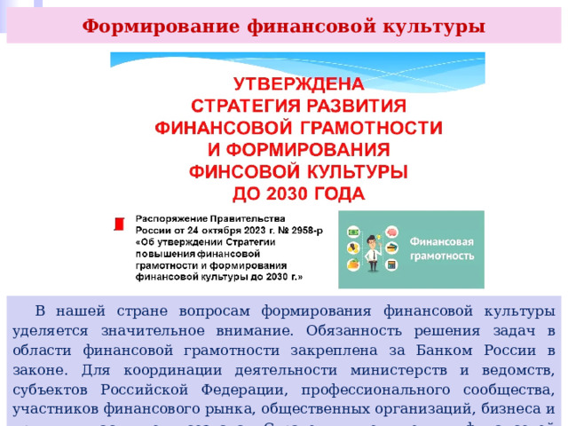 Формирование финансовой культуры  В нашей стране вопросам формирования финансовой культуры уделяется значительное внимание. Обязанность решения задач в области финансовой грамотности закреплена за Банком России в законе. Для координации деятельности министерств и ведомств, субъектов Российской Федерации, профессионального сообщества, участников финансового рынка, общественных организаций, бизнеса и других участников создана Стратегия повышения финансовой грамотности в РФ. 