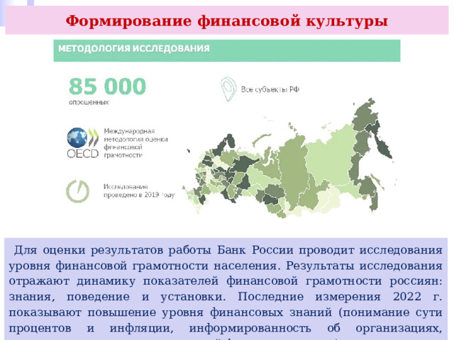 Формирование финансовой культуры  Для оценки результатов работы Банк России проводит исследования уровня финансовой грамотности населения. Результаты исследования отражают динамику показателей финансовой грамотности россиян: знания, поведение и установки. Последние измерения 2022 г. показывают повышение уровня финансовых знаний (понимание сути процентов и инфляции, информированность об организациях, защищающих права пользователей финансовых услуг). 