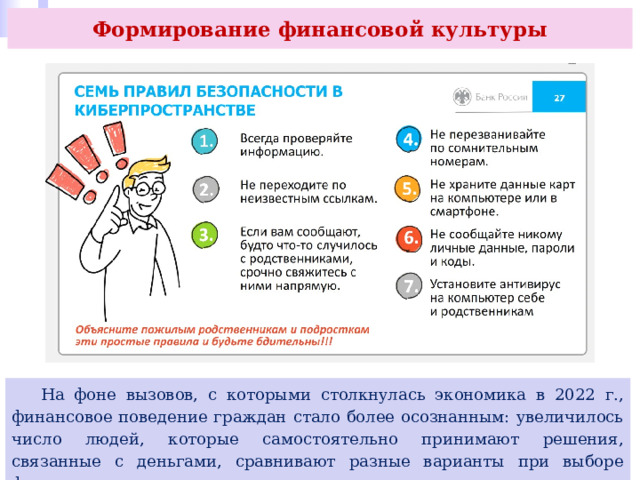 Формирование финансовой культуры  На фоне вызовов, с которыми столкнулась экономика в 2022 г., финансовое поведение граждан стало более осознанным: увеличилось число людей, которые самостоятельно принимают решения, связанные с деньгами, сравнивают разные варианты при выборе финансовых услуг, ответственно относятся к выплатам по кредитам. 