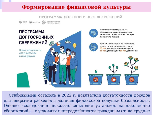 Формирование финансовой культуры  Стабильными остались в 2022 г. показатели достаточности доходов для покрытия расходов и наличия финансовой подушки безопасности. Однако исследование показало снижение установок на накопление сбережений — в условиях неопределённости гражданам стало труднее планировать своё будущее. 