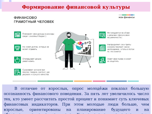 Формирование финансовой культуры  В отличие от взрослых, опрос молодёжи показал большую осознанность финансового поведения. За пять лет увеличилось число тех, кто умеет рассчитать простой процент и понимает суть ключевых финансовых индикаторов. При этом молодые люди больше, чем взрослые, ориентированы на планирование будущего и на сбережения, а не на трату денег. Кроме того, они чаще сравнивают варианты при выборе финансовых услуг. 